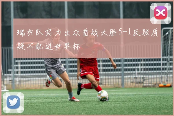 瑞典队实力出众首战大胜5-1反驳质疑不配进世界杯