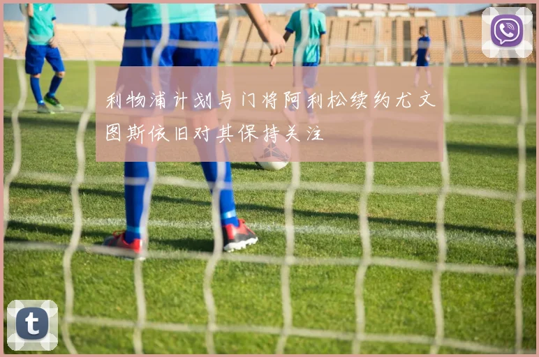 利物浦计划与门将阿利松续约尤文图斯依旧对其保持关注