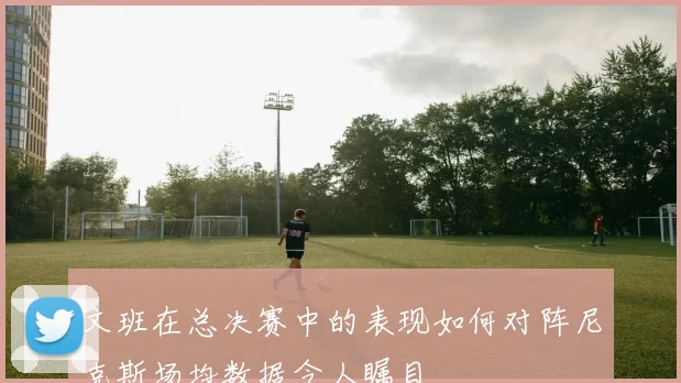 文班在总决赛中的表现如何对阵尼克斯场均数据令人瞩目