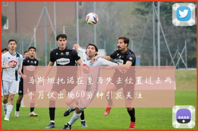 马斯坦托诺在皇马失去位置过去两个月仅出场60分钟引发关注