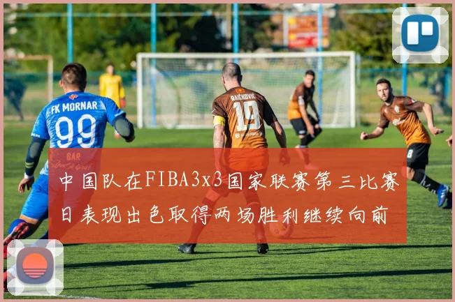 中国队在FIBA3x3国家联赛第三比赛日表现出色取得两场胜利继续向前迈进