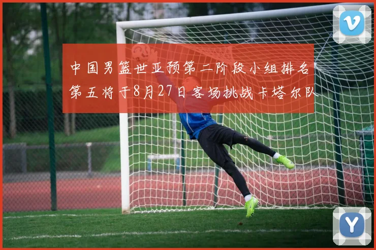 中国男篮世亚预第二阶段小组排名第五将于8月27日客场挑战卡塔尔队