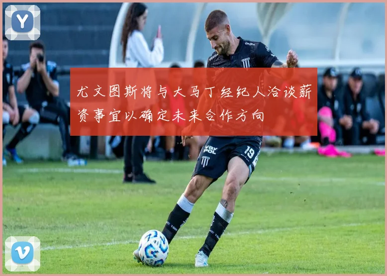 尤文图斯将与大马丁经纪人洽谈薪资事宜以确定未来合作方向