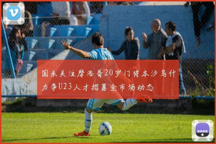 国米关注摩洛哥20岁门将本沙乌什力争U23人才招募全市场动态