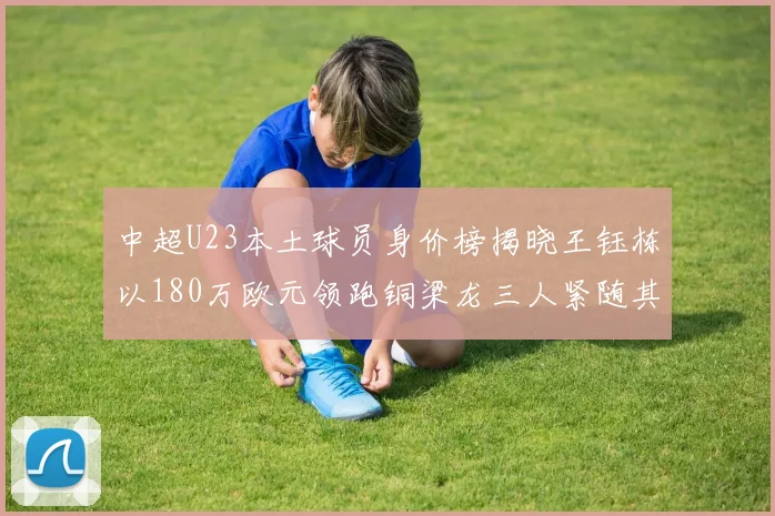 中超U23本土球员身价榜揭晓王钰栋以180万欧元领跑铜梁龙三人紧随其后