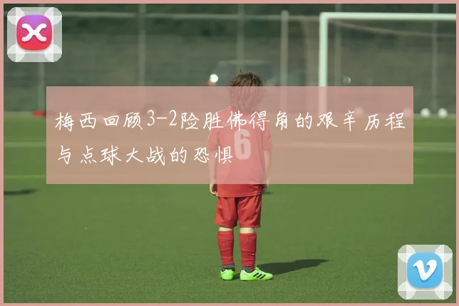 梅西回顾3-2险胜佛得角的艰辛历程与点球大战的恐惧