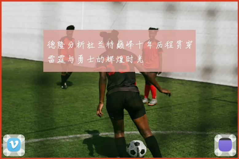 德隆分析杜兰特巅峰十年历程贯穿雷霆与勇士的辉煌时光