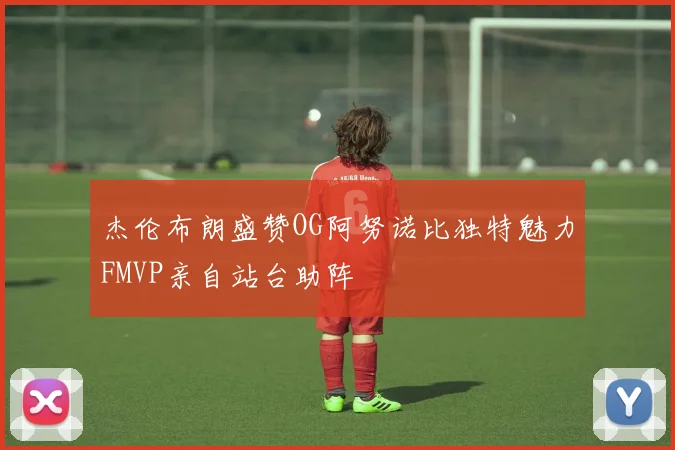 杰伦布朗盛赞OG阿努诺比独特魅力FMVP亲自站台助阵