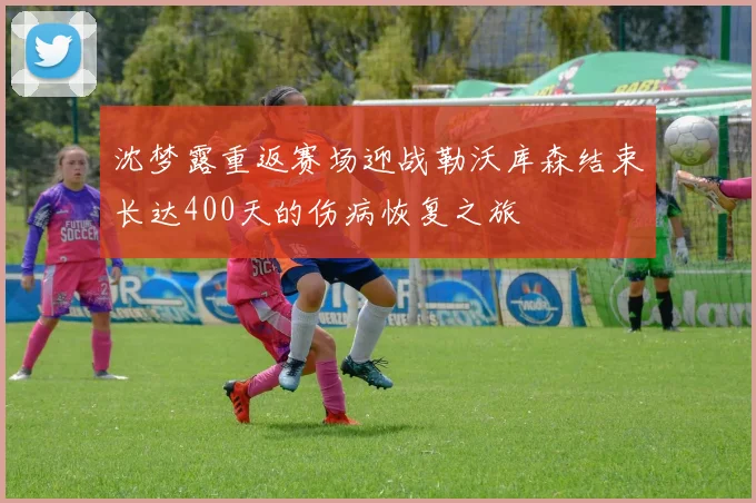 沈梦露重返赛场迎战勒沃库森结束长达400天的伤病恢复之旅