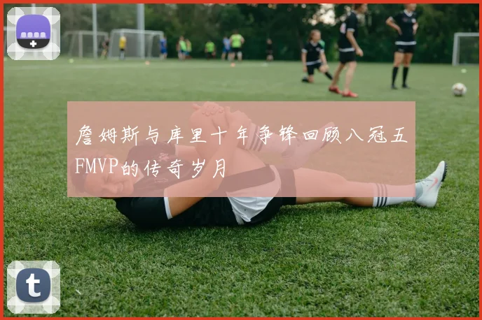 詹姆斯与库里十年争锋回顾八冠五FMVP的传奇岁月
