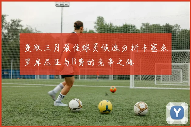 曼联三月最佳球员候选分析卡塞米罗库尼亚与B费的竞争之路