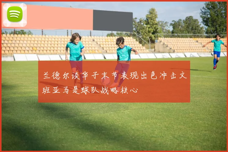 兰德尔谈华子末节表现出色冲击文班亚马是球队战略核心