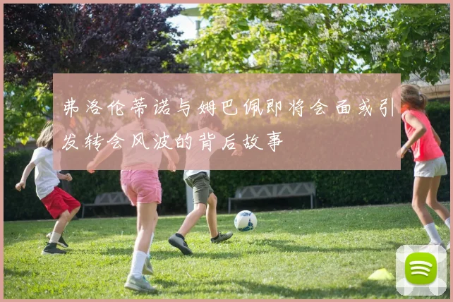弗洛伦蒂诺与姆巴佩即将会面或引发转会风波的背后故事