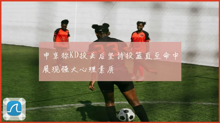 申京称KD投丢后坚持投篮直至命中展现强大心理素质
