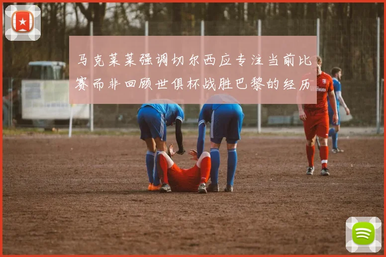 马克莱莱强调切尔西应专注当前比赛而非回顾世俱杯战胜巴黎的经历