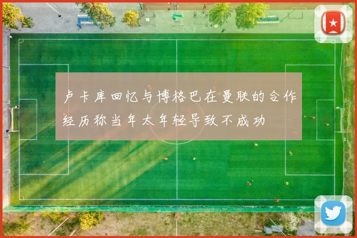 卢卡库回忆与博格巴在曼联的合作经历称当年太年轻导致不成功