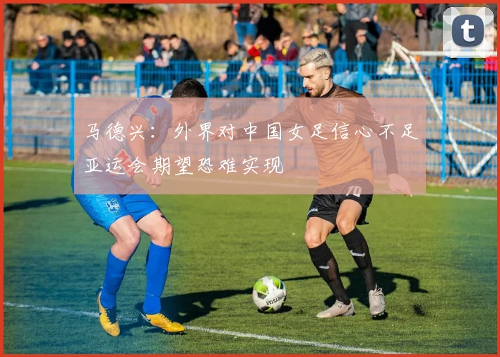 马德兴：外界对中国女足信心不足亚运会期望恐难实现