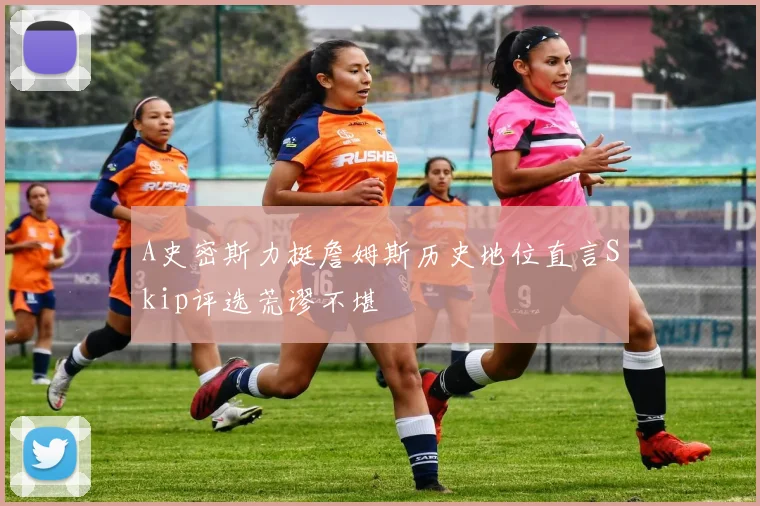 A史密斯力挺詹姆斯历史地位直言Skip评选荒谬不堪