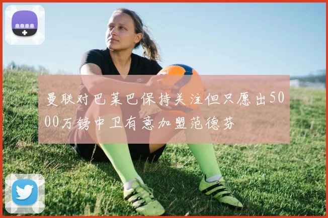 曼联对巴莱巴保持关注但只愿出5000万镑中卫有意加盟范德芬