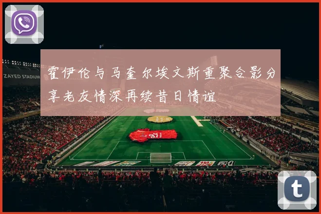 霍伊伦与马奎尔埃文斯重聚合影分享老友情深再续昔日情谊