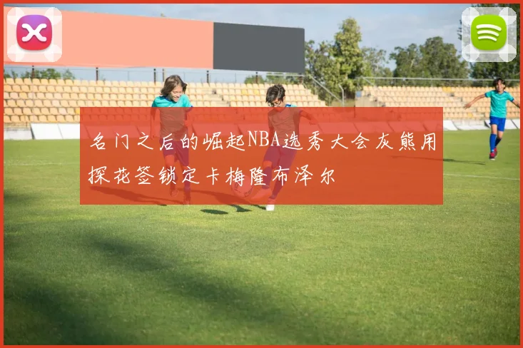 名门之后的崛起NBA选秀大会灰熊用探花签锁定卡梅隆布泽尔