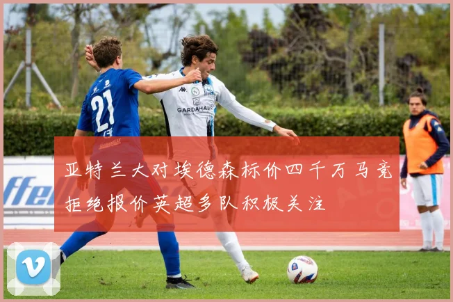 亚特兰大对埃德森标价四千万马竞拒绝报价英超多队积极关注