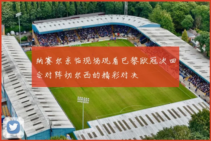 纳赛尔亲临现场观看巴黎欧冠次回合对阵切尔西的精彩对决