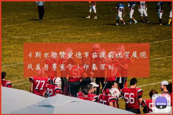 卡斯尔称赞爱德华兹提前祝贺展现风度与尊重令人印象深刻