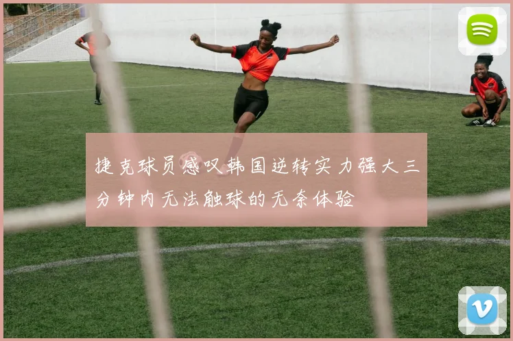 捷克球员感叹韩国逆转实力强大三分钟内无法触球的无奈体验