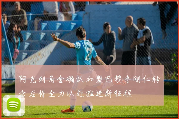 阿克利乌舍确认加盟巴黎李刚仁转会后将全力以赴推进新征程