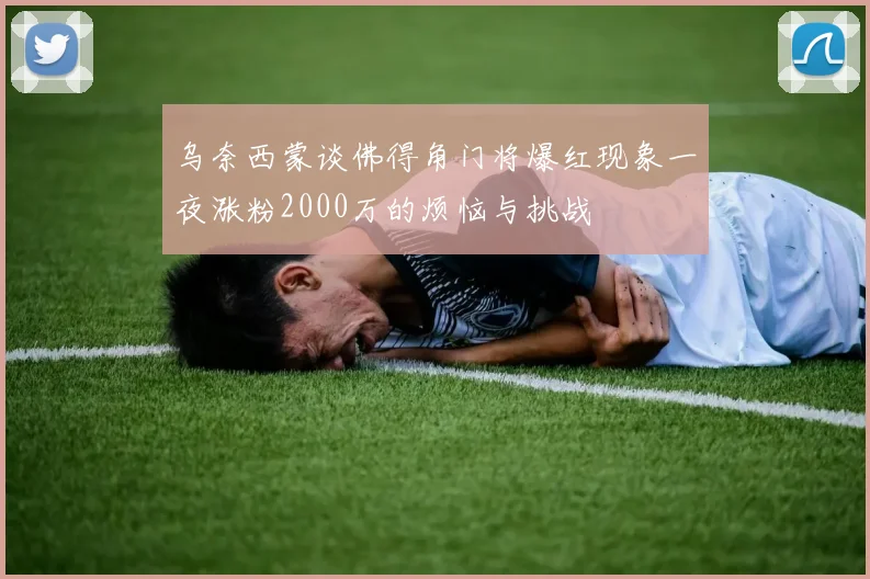 乌奈西蒙谈佛得角门将爆红现象一夜涨粉2000万的烦恼与挑战