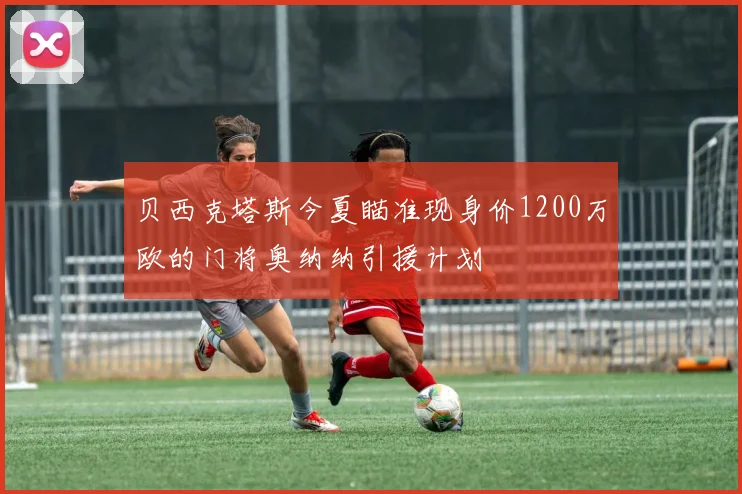 贝西克塔斯今夏瞄准现身价1200万欧的门将奥纳纳引援计划