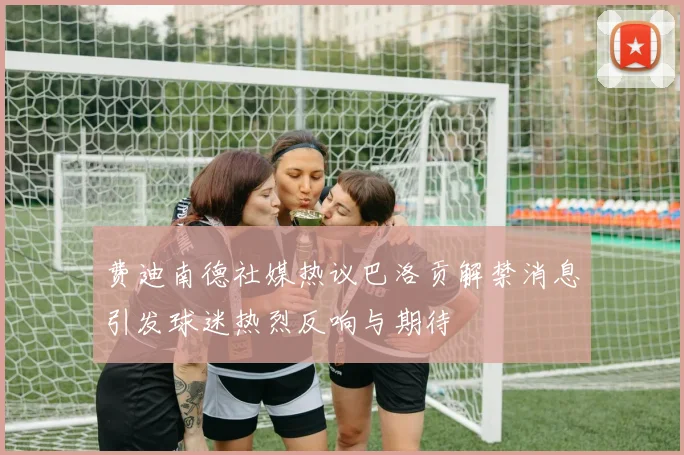 费迪南德社媒热议巴洛贡解禁消息引发球迷热烈反响与期待